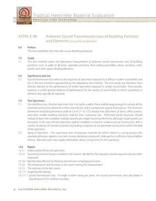 Tradical Hemcrete Material Evaluation
                   A m e r i c a n L i m e Te c h n o l o g y




     ASTM: E 90                Airborne Sound Transmission Loss of Building Partition
                               and Elements (acoustic properties)
     0.0      Preface
              This test establishes the materials sound absorbing behavior.

     1.0      Scope
     1.1      This test method covers the laboratory measurement of airborne sound transmission loss of building
              partitions such as walls of all kinds, operable partitions, floor-ceiling assemblies, doors, windows, roofs,
              panels, and other space-dividing elements.

     5.0      Significance and use
     5.1      Sound transmission loss refers to the response of specimens exposed to a diffuse incident sound field, and
              this is the test condition approached by this laboratory test method. The test results are therefore most
              directly relevant to the performance of similar specimens exposed to similar sound fields. They provide,
              however, a useful general measure of performance for the variety of sound fields to which a partition or
              element may typically be exposed.

     7.0      Test Specimens
     7.1      Size and Mounting - Any test specimen that is to typify a wall or floor shall be large enough to include all the
              essential construction elements in their nominal size, and in a proportion typical of actual use. The minimum
              dimension (excluding thickness) shall be 2.4 m (7’-10 1/2”), except that specimens of doors, office screens,
              and other smaller building elements shall be their customary size. Preformed panel structures should
              include at least two complete modules (panels plus edge mounting elements), although single panels can
              be tested. In all cases the test specimen shall be installed in a manner similar to actual construction, with a
              careful simulation of normal constraint and sealing conditions at the perimeter and at joints within the field
              of the specimen.
     7.2      Aging of Specimens - Test specimens that incorporate materials for which there is a curing process (for
              example adhesives, plasters, concrete, mortar, damping compound) shall age for a sufficient interval before
              testing. Manufacturers may supply information about curing times for their products.

     13.0     Report
     13.1.1   A description of the test specimen.
     13.1.6   Sound transmission losses rounded to the nearest decibel for the frequency bands required and any other
              measured.
     13.1.6.1 Identify data affected by flanking transmission or background noise.
     13.1.8 The temperature and humidity in the rooms during the measurement.
     13.1.9 The volumes of the test rooms.
     13.1.11 Single Number Ratings:
     13.1.11.1 Sound Transmission Class - If single number rating are given, the sound transmission class described in
                Classification E 413 shall be included.


34   t h e kubAlA wAs h Atko Arc h itects, inc.
 