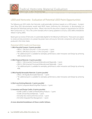 Tradical Hemcrete Material Evaluation
                   A m e r i c a n L i m e Te c h n o l o g y




     LEED and hemcrete: Evaluation of Potential LEED Point Opportunities
     The following are LEED credits that Hemcrete could potentially contribute towards on a LEED project. A project
     team filing LEED documentation would need MSDS sheets confirming this information, or documentation on
     Manufacturer letterhead stating the claims. (Please note that this document is based on requirements for LEED for
     New Construction v2.2. This is the current standard, which is being updated to v3.0 (a.k.a. LEED 2009) scheduled for
     release in Spring 2009.)

     Based upon our review of Hemcrete, it is potentially eligible for the following 9 LEED points. These points are subject
     to review and documentation on a project-by-project basis and assume Hemcrete components will eventually be
     produced in the Unites States.

     Potential LEED Credit List Overview
     1. MRc4 Recycled Content: (3 points possible)
             • MRc4.1: 10% (Post-consumer + ½ Pre-consumer) – 1 point
             • MRc4.2: 20% (Post-consumer + ½ Pre-consumer) – 1 point
             • *An additional point is available for exemplary performance under Innovation and Design by achieving
               30% recycled content.

     2. MRc5 Regional Materials: (3 points possible)
             • MRc5.1: 10% Extracted, Processed & Manufactured Regionally – 1 point
             • MRc5.2: 20% Extracted, Processed & Manufactured Regionally – 1 point
             • *An additional point is available for exemplary performance under Innovation and Design by achieving
               40%.

     3. MRc6 Rapidly Renewable Materials: (2 points possible)
             • MRc6: 2.5% Rapidly Renewable Materials – 1 point
             • *An additional point is available for exemplary performance under Innovation and Design by achieving
               5%.

     4. EQc4 Low-Emitting Materials: (1 points possible)
             • EQc4.4: Composite Wood & Agrifiber Products – 1 point

     5. Innovation and Design Credits: (4 points possible)
             • ID-MR: Cradle to Cradle Certified Building Products – 1 point
             • ID-MR: Climate Neutral Materials – 1 point
             • ID-SS/EQ: Non-chemical Termite Control – 1 point
             • ID-SS/EQ: Integrated Pest Management – 1 point

     A more detailed breakdown of these credits follows.




36   t h e kubAlA wAs h Atko Arc h itects, inc.
 