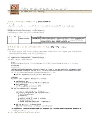 Tradical Hemcrete Material Evaluation
                  A m e r i c a n L i m e Te c h n o l o g y




ID-MR: Climate Neutral Materials: (1 point possible)
Summary
1. Purchase and install a minimum of 25% climate neutral products of project building materials by area.

LEED Documentation Requirements from Manufacturer:
• Documentation stating that Hemcrete is climate neutral.




ID-MR: Cradle to Cradle Certified Building Products: (1 point possible)
Summary
1. Use Cradle to Cradle (C2C) Certified building materials and products for 2.5% of the total value of all building
   materials and products used in the project, based on cost.

LEED Documentation Requirements from Manufacturer:
• Proof of Cradle to Cradle Certification




40   t h e kubAlA wAs h Atko Arc h itects, inc.
 
