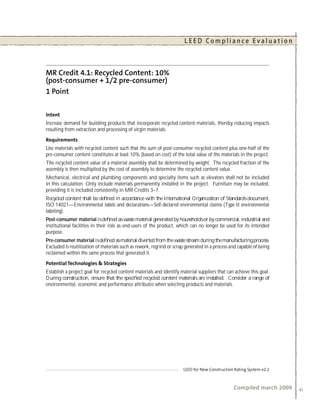 LEED Compliance Evaluation




Increase demand for building products that incorporate recycled content materials, thereby reducing impacts
resulting from extraction and processing of virgin materials.


Use materials with recycled content such that the sum of post-consumer recycled content plus one-half of the
pre-consumer content constitutes at least 10% (based on cost) of the total value of the materials in the project.
The recycled content value of a material assembly shall be determined by weight. The recycled fraction of the
assembly is then multiplied by the cost of assembly to determine the recycled content value.
Mechanical, electrical and plumbing components and specialty items such as elevators shall not be included
in this calculation. Only include materials permanently installed in the project. Furniture may be included,
providing it is included consistently in MR Credits 3–7.
Recycled content shall be deﬁned in accordance with the International Organization of Standards document,
ISO 14021—Environmental labels and declarations—Self-declared environmental claims (Type II environmental
labeling).
Post-consumer material is deﬁned as waste material generated by households or by commercial, industrial and
institutional facilities in their role as end-users of the product, which can no longer be used for its intended
purpose.
Pre-consumer material is deﬁned as material diverted from the waste stream during the manufacturing process.
Excluded is reutilization of materials such as rework, regrind or scrap generated in a process and capable of being
reclaimed within the same process that generated it.


Establish a project goal for recycled content materials and identify material suppliers that can achieve this goal.
During construction, ensure that the speciﬁed recycled content materials are installed. Consider a range of
environmental, economic and performance attributes when selecting products and materials.




                                                                                                Compiled march 2009   41
 