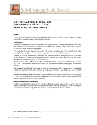 Tradical Hemcrete Material Evaluation
                   A m e r i c a n L i m e Te c h n o l o g y




        Increase demand for building products that incorporate recycled content materials, thereby reducing the impacts
        resulting from extraction and processing of virgin materials.


        Use materials with recycled content such that the sum of post-consumer recycled content plus one-half of the
        pre-consumer content constitutes an additional 10% beyond MR Credit 4.1 (total of 20%, based on cost) of
        the total value of the materials in the project.
        The recycled content value of a material assembly shall be determined by weight. The recycled fraction of the
        assembly is then multiplied by the cost of assembly to determine the recycled content value.
        Mechanical, electrical and plumbing components and specialty items such as elevators shall not be included
        in this calculation. Only include materials permanently installed in the project. Furniture may be included,
        providing it is included consistently in MR Credits 3–7.
        Recycled content shall be deﬁned in accordance with the International Organization of Standards document,
        ISO 14021—Environmental labels and declarations—Self-declared environmental claims (Type II environmental
        labeling).
        Post-consumer material is deﬁned as waste material generated by households or by commercial, industrial and
        institutional facilities in their role as end-users of the product, which can no longer be used for its intended
        purpose.
        Pre-consumer material is deﬁned as material diverted from the waste stream during the manufacturing process.
        Excluded is reutilization of materials such as rework, regrind or scrap generated in a process and capable of being
        reclaimed within the same process that generated it.


        Establish a project goal for recycled content materials and identify material suppliers that can achieve this goal.
        During construction, ensure that the speciﬁed recycled content materials are installed. Consider a range of
        environmental, economic and performance attributes when selecting products and materials.




42   t h e kubAlA wAs h Atko Arc h itects, inc.
 