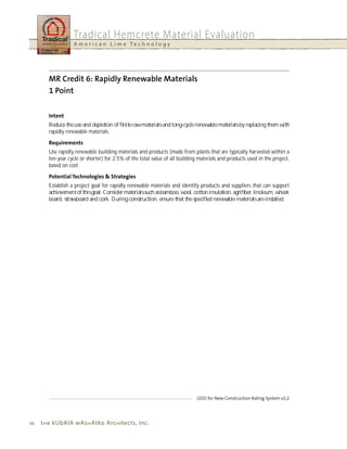 Tradical Hemcrete Material Evaluation
                   A m e r i c a n L i m e Te c h n o l o g y




        Reduce the use and depletion of ﬁnite raw materials and long-cycle renewable materials by replacing them with
        rapidly renewable materials.


        Use rapidly renewable building materials and products (made from plants that are typically harvested within a
        ten-year cycle or shorter) for 2.5% of the total value of all building materials and products used in the project,
        based on cost.


        Establish a project goal for rapidly renewable materials and identify products and suppliers that can support
        achievement of this goal. Consider materials such as bamboo, wool, cotton insulation, agriﬁber, linoleum, wheat-
        board, strawboard and cork. During construction, ensure that the speciﬁed renewable materials are installed.




44   t h e kubAlA wAs h Atko Arc h itects, inc.
 
