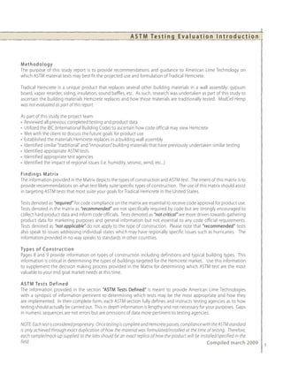 A S T M Te s t i n g E v a l u a t i o n I n t r o d u c t i o n



Methodology
The purpose of this study report is to provide recommendations and guidance to American Lime Technology on
which ASTM material tests may best fit the projected use and formulation of Tradical Hemcrete.

Tradical Hemcrete is a unique product that replaces several other building materials in a wall assembly: gypsum
board, vapor retarder, siding, insulation, sound baffles, etc. As such, research was undertaken as part of this study to
ascertain the building materials Hemcrete replaces and how those materials are traditionally tested. ModCell Hemp
was not evaluated as part of this report.

As part of this study the project team:
• Reviewed all previous completed testing and product data
• Utilized the IBC (International Building Code) to ascertain how code official may view Hemcrete
• Met with the client to discuss the future goals for product use
• Established the materials Hemcrete replaces in a building wall assembly
• Identified similar “traditional” and “innovation” building materials that have previously undertaken similar testing
• Identified appropriate ASTM tests
• Identified appropriate test agencies
• Identified the impact of regional issues (i.e. humidity, seismic, wind, etc...)

Fi n d i n g s M a t r i x
The information provided in the Matrix depicts the types of construction and ASTM test. The intent of this matrix is to
provide recommendations on what test likely suite specific types of construction. The use of this matrix should assist
in targeting ASTM tests that most suite your goals for Tradical Hemcrete in the United States.

Tests denoted as “required” for code compliance on the matrix are essential to receive code approval for product use.
Tests denoted in the matrix as “recommended” are not specifically required by code but are strongly encouraged to
collect hard product data and inform code officials. Tests denoted as “not critical” are more driven towards gathering
product data for marketing purposes and general information but not essential to any code official requirements.
Tests denoted as ”not applicable” do not apply to the type of construction. Please note that “recommended” tests
also speak to issues addressing individual states which may have regionally specific issues such as hurricanes. The
information provided in no way speaks to standards in other countries.

Ty p e s o f C o n s t r u c t i o n
Pages 8 and 9 provide information on types of construction including definitions and typical building types. This
information is critical in determining the types of buildings targeted for the Hemcrete market. Use this information
to supplement the decision making process provided in the Matrix for determining which ASTM test are the most
valuable to your end goal market needs at this time.

A S T M Te s t s D e f i n e d
The information provided in the section “ASTM Tests Defined” is meant to provide American Lime Technologies
with a synopsis of information pertinent to determining which tests may be the most appropriate and how they
are implemented. In their complete form, each ASTM section fully defines and instructs testing agencies as to how
testing should actually be carried out. This in depth information is lengthy and not necessary for your purposes. Gaps
in numeric sequences are not errors but are omissions of data more pertinent to testing agencies.

NOTE: Each test is considered proprietary. Once testing is complete and Hemcrete passes, compliance with the ASTM standard
is only achieved through exact duplication of how the material was formulated/installed at the time of testing. Therefore,
each sample/mock-up supplied to the labs should be an exact replica of how the product will be installed/specified in the
field.                                                                                                Compiled march 2009     5
 