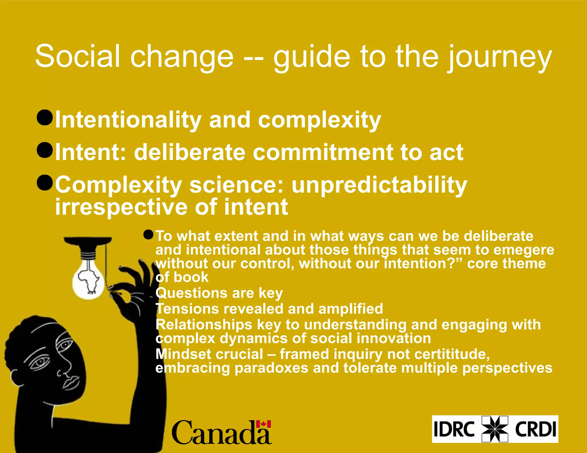 Social change -- guide to the journey Intentionality and complexity Intent: deliberate commitment to act Complexity science: unpredictability irrespective of intent To what extent and in what ways can we be deliberate and intentional about those things that seem to emegere without our control, without our intention?” core theme of book Questions are key Tensions revealed and amplified Relationships key to understanding and engaging with complex dynamics of social innovation Mindset crucial – framed inquiry not certititude, embracing paradoxes and tolerate multiple perspectives 