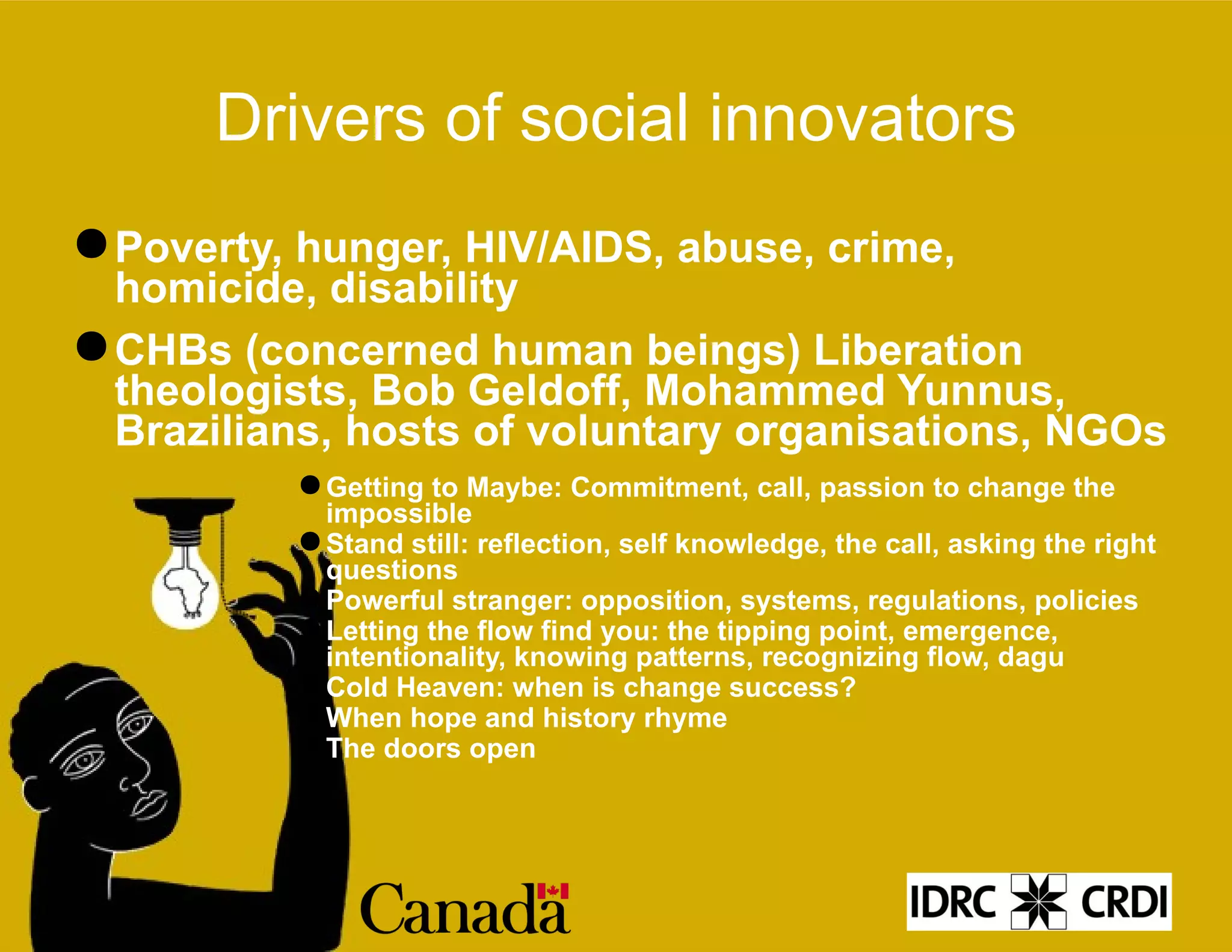 Drivers of social innovators Poverty, hunger, HIV/AIDS, abuse, crime, homicide, disability CHBs (concerned human beings) Liberation theologists, Bob Geldoff, Mohammed Yunnus, Brazilians, hosts of voluntary organisations, NGOs Getting to Maybe: Commitment, call, passion to change the impossible Stand still: reflection, self knowledge, the call, asking the right questions Powerful stranger: opposition, systems, regulations, policies Letting the flow find you: the tipping point, emergence, intentionality, knowing patterns, recognizing flow, dagu Cold Heaven: when is change success? When hope and history rhyme The doors open 