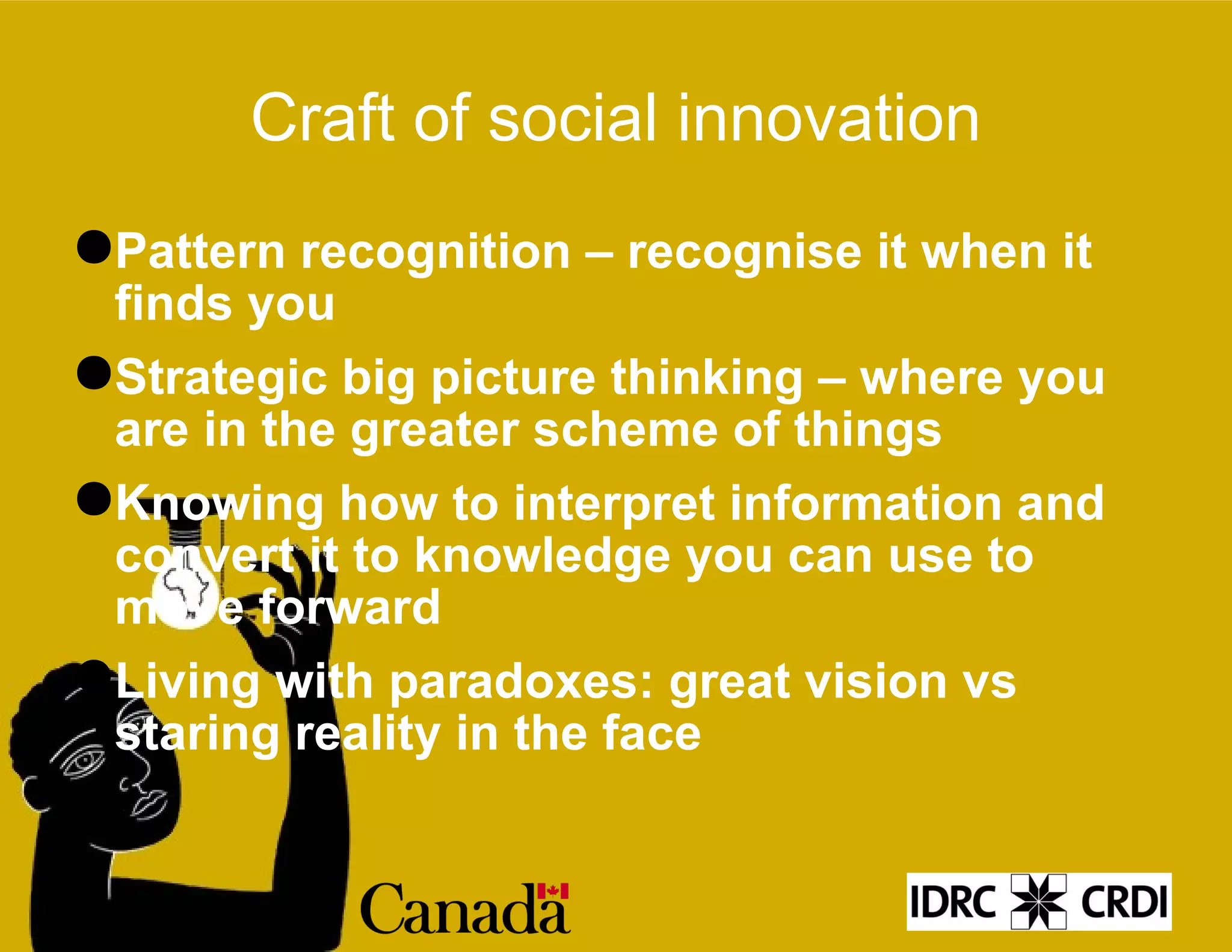 Craft of social innovation Pattern recognition – recognise it when it finds you Strategic big picture thinking – where you are in the greater scheme of things Knowing how to interpret information and convert it to knowledge you can use to move forward Living with paradoxes: great vision vs staring reality in the face 