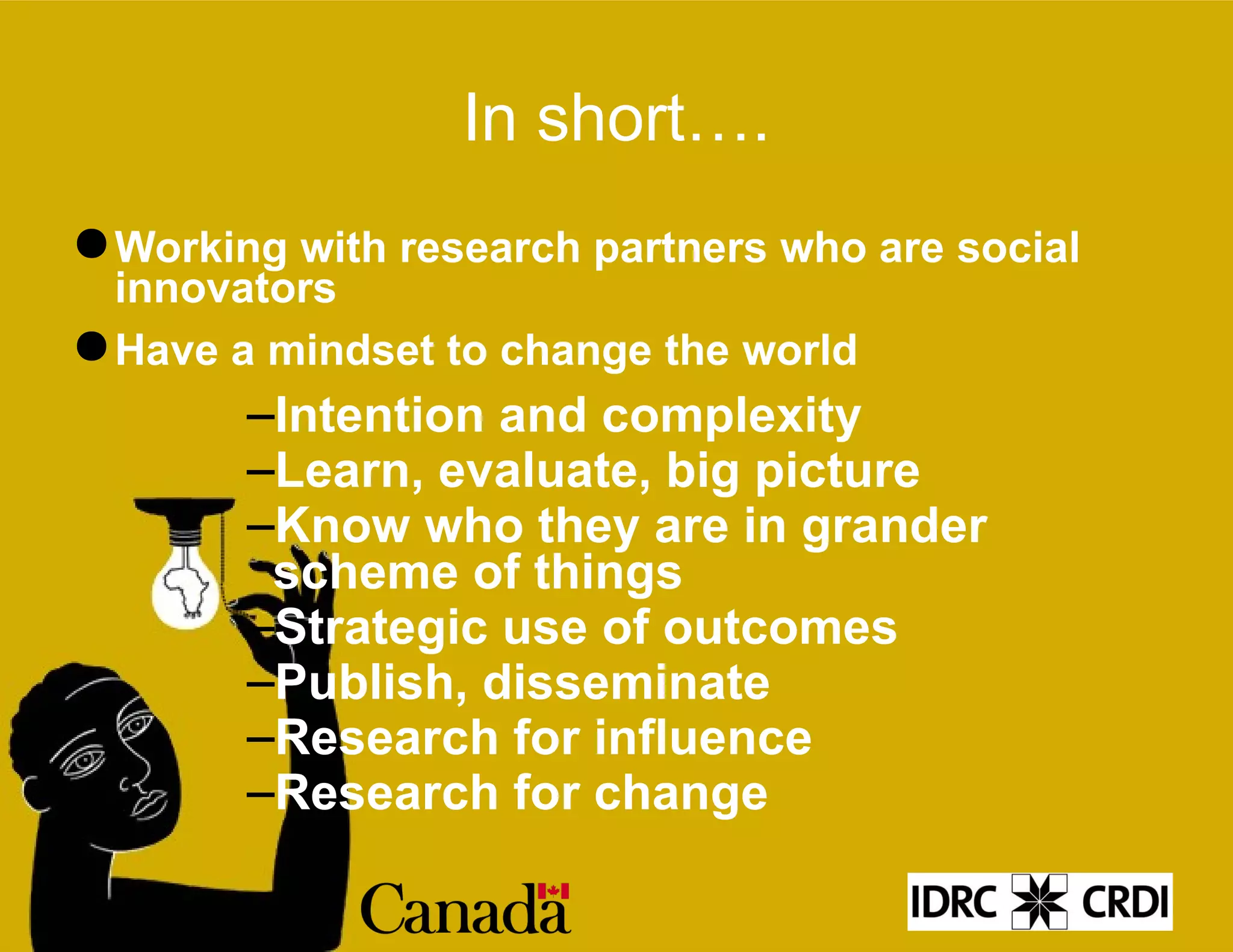 In short…. Working with research partners who are social innovators Have a mindset to change the world Intention and complexity Learn, evaluate, big picture Know who they are in grander scheme of things Strategic use of outcomes Publish, disseminate Research for influence Research for change 