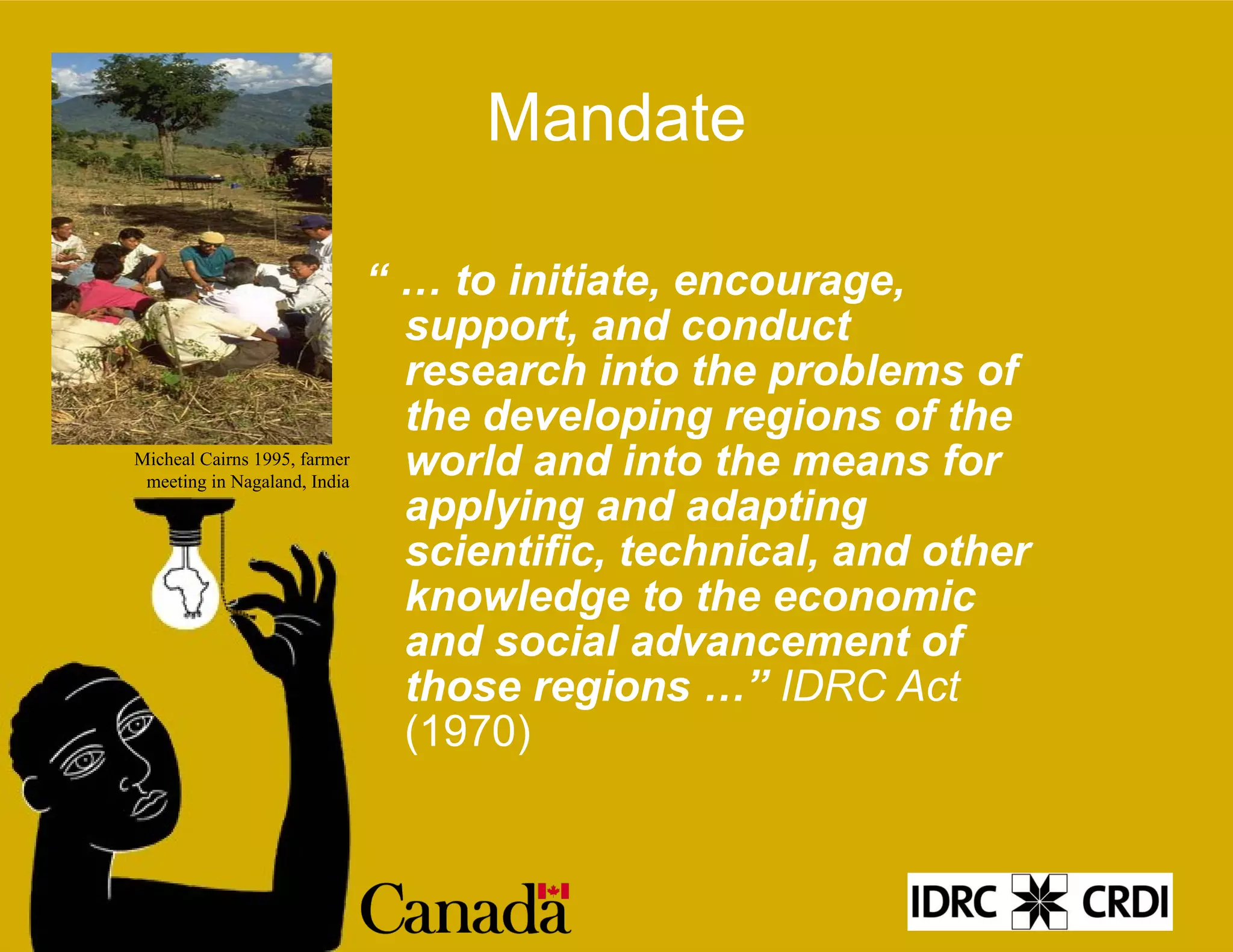 Mandate “ …  to initiate, encourage, support, and conduct research into the problems of the developing regions of the world and into the means for applying and adapting scientific, technical, and other knowledge to the economic and social advancement of those regions …”  IDRC Act  (1970) Micheal Cairns 1995, farmer meeting in Nagaland, India 