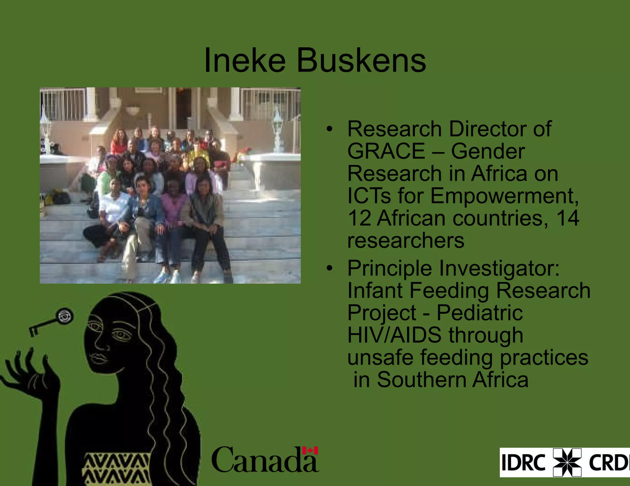 Ineke Buskens Research Director of GRACE – Gender Research in Africa on ICTs for Empowerment, 12 African countries, 14 researchers Principle Investigator: Infant Feeding Research Project - Pediatric HIV/AIDS through unsafe feeding practices  in Southern Africa  
