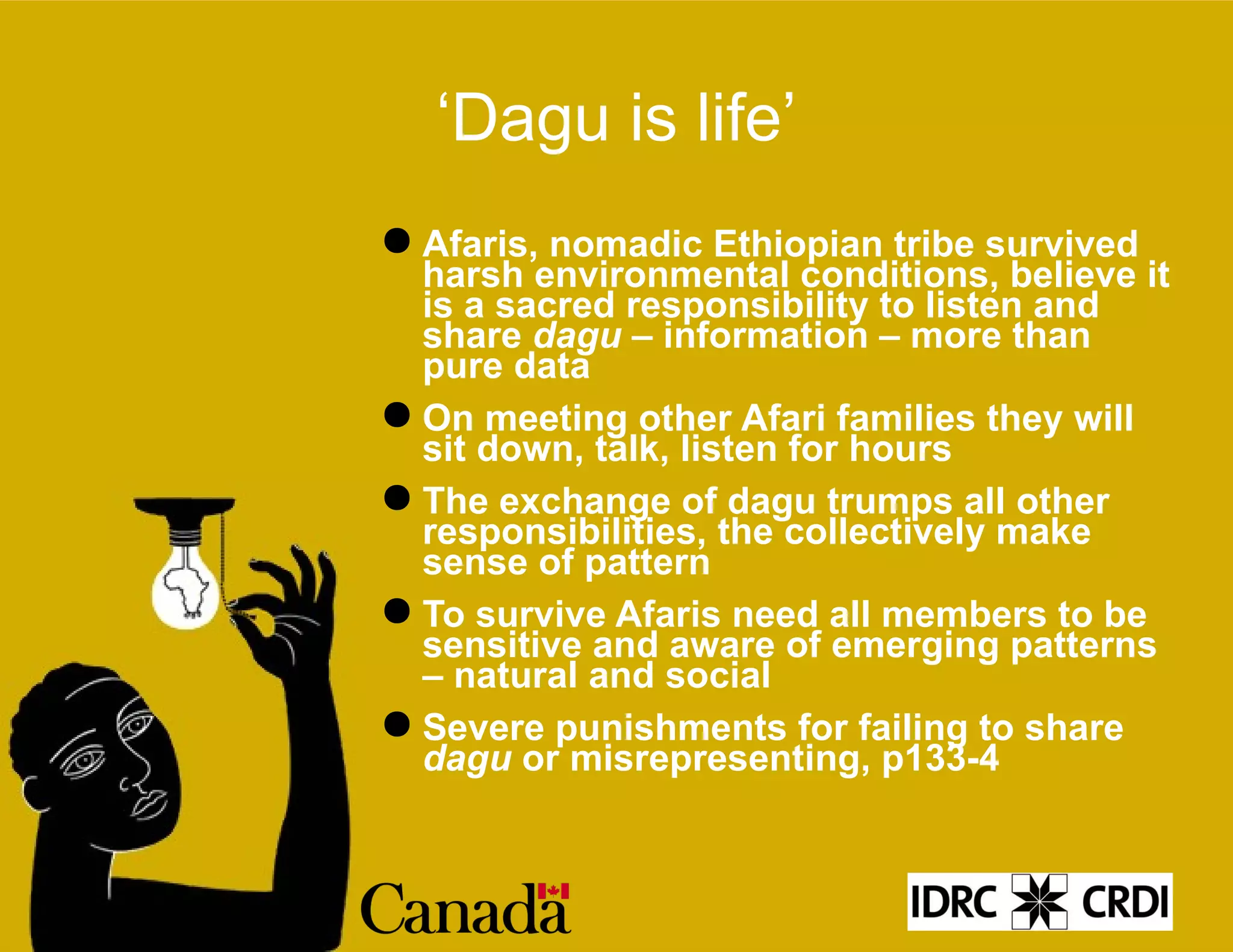 ‘ Dagu is life’ Afaris, nomadic Ethiopian tribe survived harsh environmental conditions, believe it is a sacred responsibility to listen and share  dagu  – information – more than pure data On meeting other Afari families they will sit down, talk, listen for hours The exchange of dagu trumps all other responsibilities, the collectively make sense of pattern To survive Afaris need all members to be sensitive and aware of emerging patterns – natural and social Severe punishments for failing to share  dagu  or misrepresenting, p133-4 