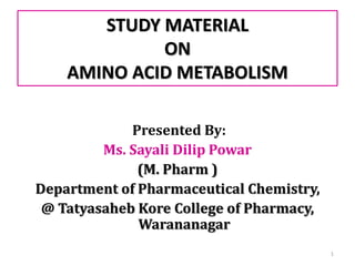 STUDY MATERIAL
ON
AMINO ACID METABOLISM
Presented By:
Ms. Sayali Dilip Powar
(M. Pharm )
Department of Pharmaceutical Chemistry,
@ Tatyasaheb Kore College of Pharmacy,
Warananagar
1
 