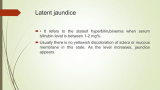 Latent jaundice
 • It refers to the stateof hyperbilirubinemia when serum
bilirubin level is between 1-2 mg%.
 Usually there is no yellowish discoloration of sclera or mucous
membrane in this state. As the level increases, jaundice
appears.
 
