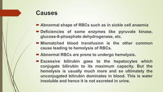 Causes
 Abnormal shape of RBCs such as in sickle cell anaemia
 Deficiencies of some enzymes like pyruvate kinase,
glucose-6-phosphate dehydrogenase, etc.
 Mismatched blood transfusion is the other common
cause leading to hemolysis of RBCs.
 Abnormal RBCs are prone to undergo hemolysis.
 Excessive bilirubin goes to the hepatocytes which
conjugate bilirubin to its maximum capacity. But the
hemolysis is usually much more and so ultimately the
unconjugated bilirubin dominates in blood. This is water
insoluble and hence it is not excreted in urine.
 