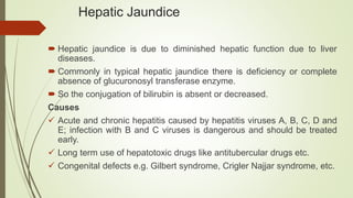 Hepatic Jaundice
 Hepatic jaundice is due to diminished hepatic function due to liver
diseases.
 Commonly in typical hepatic jaundice there is deficiency or complete
absence of glucuronosyl transferase enzyme.
 So the conjugation of bilirubin is absent or decreased.
Causes
 Acute and chronic hepatitis caused by hepatitis viruses A, B, C, D and
E; infection with B and C viruses is dangerous and should be treated
early.
 Long term use of hepatotoxic drugs like antitubercular drugs etc.
 Congenital defects e.g. Gilbert syndrome, Crigler Najjar syndrome, etc.
 