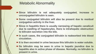 Metabolic Abnormality
 Since bilirubin is not adequately conjugated, increase in
unconjugated bilirubin is seen.
 Some conjugated bilirubin will also be present due to residual
conjugation activity in the liver.
 Since in hepatitis there is usually narrowing of hepatic canaliculi
due to swelling of hepatocytes, there is intrahepatic obstruction
to bilirubin secretion into the bile.
 In such cases, the conjugated bilirubin is reabsorbed into blood
circulation.
 It is then excreted in urine because this bilirubin is water soluble.
 So bilirubin may be seen in urine in hepatic jaundice due to
hepatitis also in active phase of disease. Normally, no bilirubin is
present in urine.
 