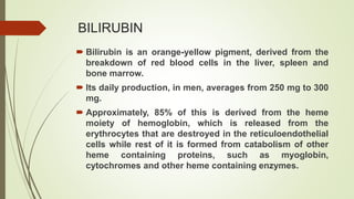 BILIRUBIN
 Bilirubin is an orange-yellow pigment, derived from the
breakdown of red blood cells in the liver, spleen and
bone marrow.
 Its daily production, in men, averages from 250 mg to 300
mg.
 Approximately, 85% of this is derived from the heme
moiety of hemoglobin, which is released from the
erythrocytes that are destroyed in the reticuloendothelial
cells while rest of it is formed from catabolism of other
heme containing proteins, such as myoglobin,
cytochromes and other heme containing enzymes.
 