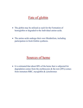 Fate of globin
• The globin may be utilized as such for the Formation of
hemoglobin or degraded to the Individual amino acids.
• The amino acids undergo their own Metabolism, including
participation in fresh Globin synthesis.
Sources of heme
• lt is estimated that about 80% of the heme that is subjected for
degradation comes from the erythrocytes & the rest (20%) comes
from immature RBC, myoglobin & cytochromes
 