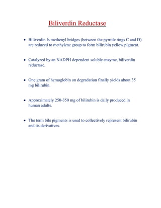 Biliverdin Reductase
• Biliverdin Is methenyl bridges (between the pyrrole rings C and D)
are reduced to methylene group to form bilirubin yellow pigment.
• Catalyzed by an NADPH dependent soluble enzyme, biliverdin
reductase.
• One gram of hemoglobin on degradation finally yields about 35
mg bilirubin.
• Approximately 250-350 mg of bilirubin is daily produced in
human adults.
• The term bile pigments is used to collectively represent bilirubin
and its derivatives.
 