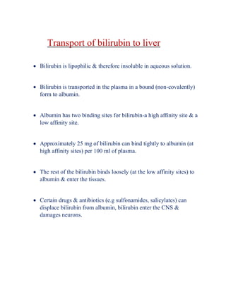 Transport of bilirubin to liver
• Bilirubin is lipophilic & therefore insoluble in aqueous solution.
• Bilirubin is transported in the plasma in a bound (non-covalently)
form to albumin.
• Albumin has two binding sites for bilirubin-a high affinity site & a
low affinity site.
• Approximately 25 mg of bilirubin can bind tightly to albumin (at
high affinity sites) per 100 ml of plasma.
• The rest of the bilirubin binds loosely (at the low affinity sites) to
albumin & enter the tissues.
• Certain drugs & antibiotics (e.g sulfonamides, salicylates) can
displace bilirubin from albumin, bilirubin enter the CNS &
damages neurons.
 