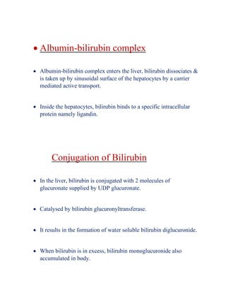 • Albumin-bilirubin complex
• Albumin-bilirubin complex enters the liver, bilirubin dissociates &
is taken up by sinusoidal surface of the hepatocytes by a carrier
mediated active transport.
• Inside the hepatocytes, bilirubin binds to a specific intracellular
protein namely ligandin.
Conjugation of Bilirubin
• In the liver, bilirubin is conjugated with 2 molecules of
glucuronate supplied by UDP glucuronate.
• Catalysed by bilirubin glucuronyltransferase.
• It results in the formation of water soluble bilirubin diglucuronide.
• When bilirubin is in excess, bilirubin monoglucuronide also
accumulated in body.
 