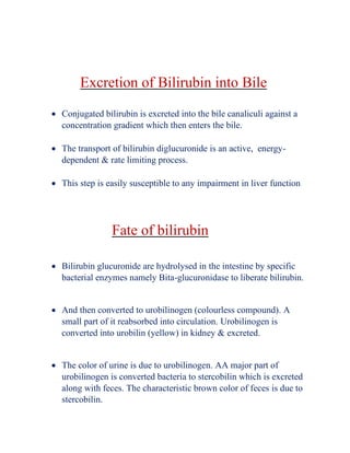 Excretion of Bilirubin into Bile
• Conjugated bilirubin is excreted into the bile canaliculi against a
concentration gradient which then enters the bile.
• The transport of bilirubin diglucuronide is an active, energy-
dependent & rate limiting process.
• This step is easily susceptible to any impairment in liver function
Fate of bilirubin
• Bilirubin glucuronide are hydrolysed in the intestine by specific
bacterial enzymes namely Bita-glucuronidase to liberate bilirubin.
• And then converted to urobilinogen (colourless compound). A
small part of it reabsorbed into circulation. Urobilinogen is
converted into urobilin (yellow) in kidney & excreted.
• The color of urine is due to urobilinogen. AA major part of
urobilinogen is converted bacteria to stercobilin which is excreted
along with feces. The characteristic brown color of feces is due to
stercobilin.
 