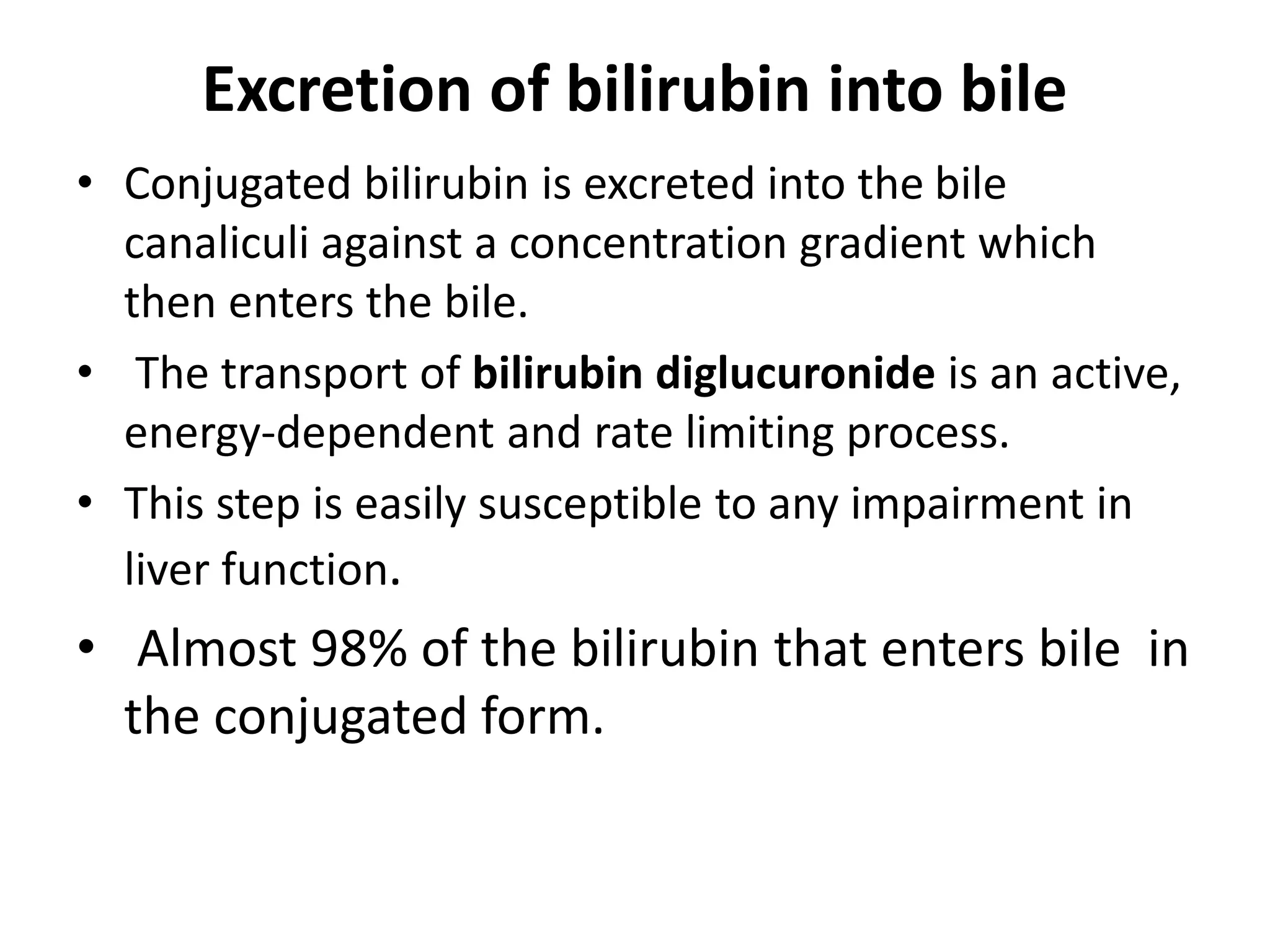 Excretion of bilirubin into bile
• Conjugated bilirubin is excreted into the bile
canaliculi against a concentration gradient which
then enters the bile.
• The transport of bilirubin diglucuronide is an active,
energy-dependent and rate limiting process.
• This step is easily susceptible to any impairment in
liver function.
• Almost 98% of the bilirubin that enters bile in
the conjugated form.
 