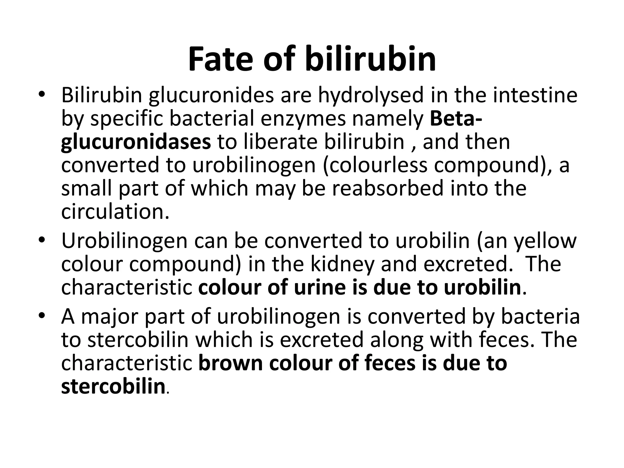 Fate of bilirubin
• Bilirubin glucuronides are hydrolysed in the intestine
by specific bacterial enzymes namely Beta-
glucuronidases to liberate bilirubin , and then
converted to urobilinogen (colourless compound), a
small part of which may be reabsorbed into the
circulation.
• Urobilinogen can be converted to urobilin (an yellow
colour compound) in the kidney and excreted. The
characteristic colour of urine is due to urobilin.
• A major part of urobilinogen is converted by bacteria
to stercobilin which is excreted along with feces. The
characteristic brown colour of feces is due to
stercobilin.
 