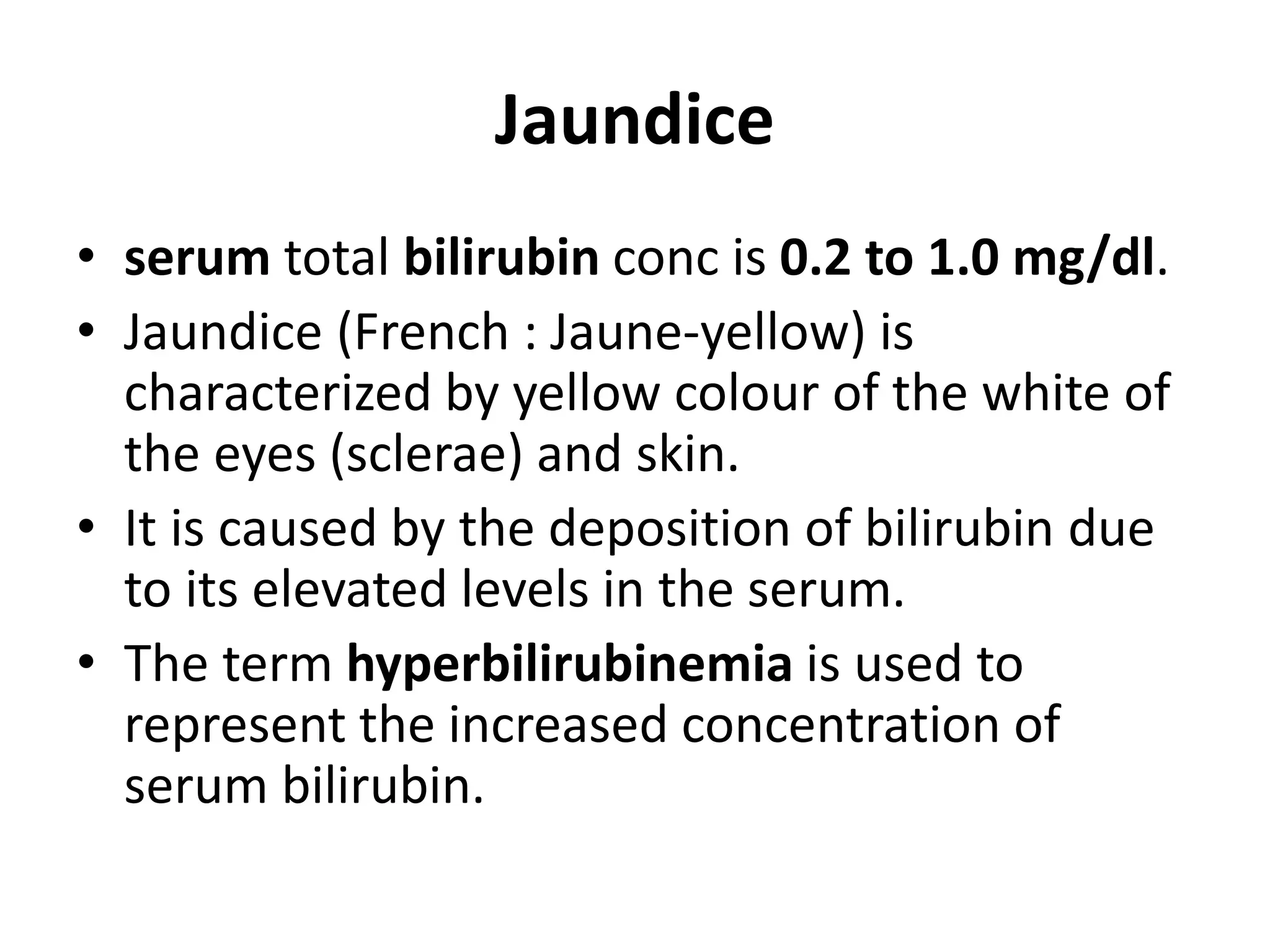 Jaundice
• serum total bilirubin conc is 0.2 to 1.0 mg/dl.
• Jaundice (French : Jaune-yellow) is
characterized by yellow colour of the white of
the eyes (sclerae) and skin.
• It is caused by the deposition of bilirubin due
to its elevated levels in the serum.
• The term hyperbilirubinemia is used to
represent the increased concentration of
serum bilirubin.
 