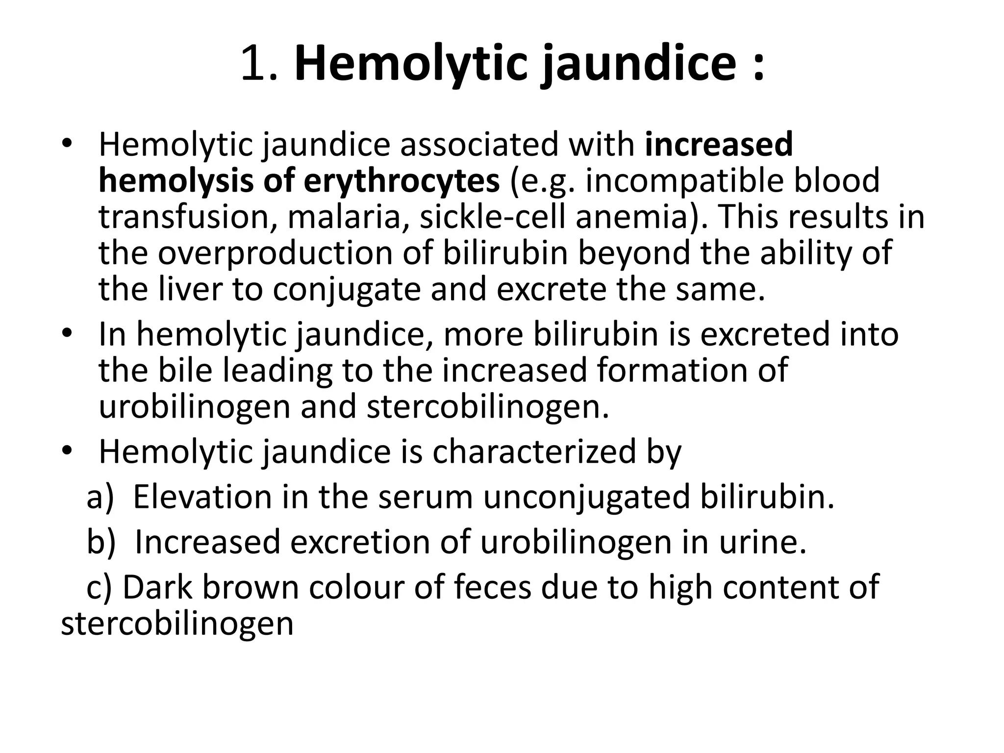 1. Hemolytic jaundice :
• Hemolytic jaundice associated with increased
hemolysis of erythrocytes (e.g. incompatible blood
transfusion, malaria, sickle-cell anemia). This results in
the overproduction of bilirubin beyond the ability of
the liver to conjugate and excrete the same.
• In hemolytic jaundice, more bilirubin is excreted into
the bile leading to the increased formation of
urobilinogen and stercobilinogen.
• Hemolytic jaundice is characterized by
a) Elevation in the serum unconjugated bilirubin.
b) Increased excretion of urobilinogen in urine.
c) Dark brown colour of feces due to high content of
stercobilinogen
 