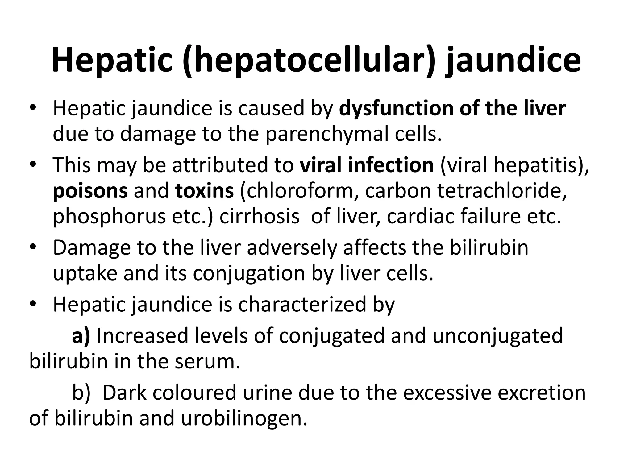 Hepatic (hepatocellular) jaundice
• Hepatic jaundice is caused by dysfunction of the liver
due to damage to the parenchymal cells.
• This may be attributed to viral infection (viral hepatitis),
poisons and toxins (chloroform, carbon tetrachloride,
phosphorus etc.) cirrhosis of liver, cardiac failure etc.
• Damage to the liver adversely affects the bilirubin
uptake and its conjugation by liver cells.
• Hepatic jaundice is characterized by
a) Increased levels of conjugated and unconjugated
bilirubin in the serum.
b) Dark coloured urine due to the excessive excretion
of bilirubin and urobilinogen.
 