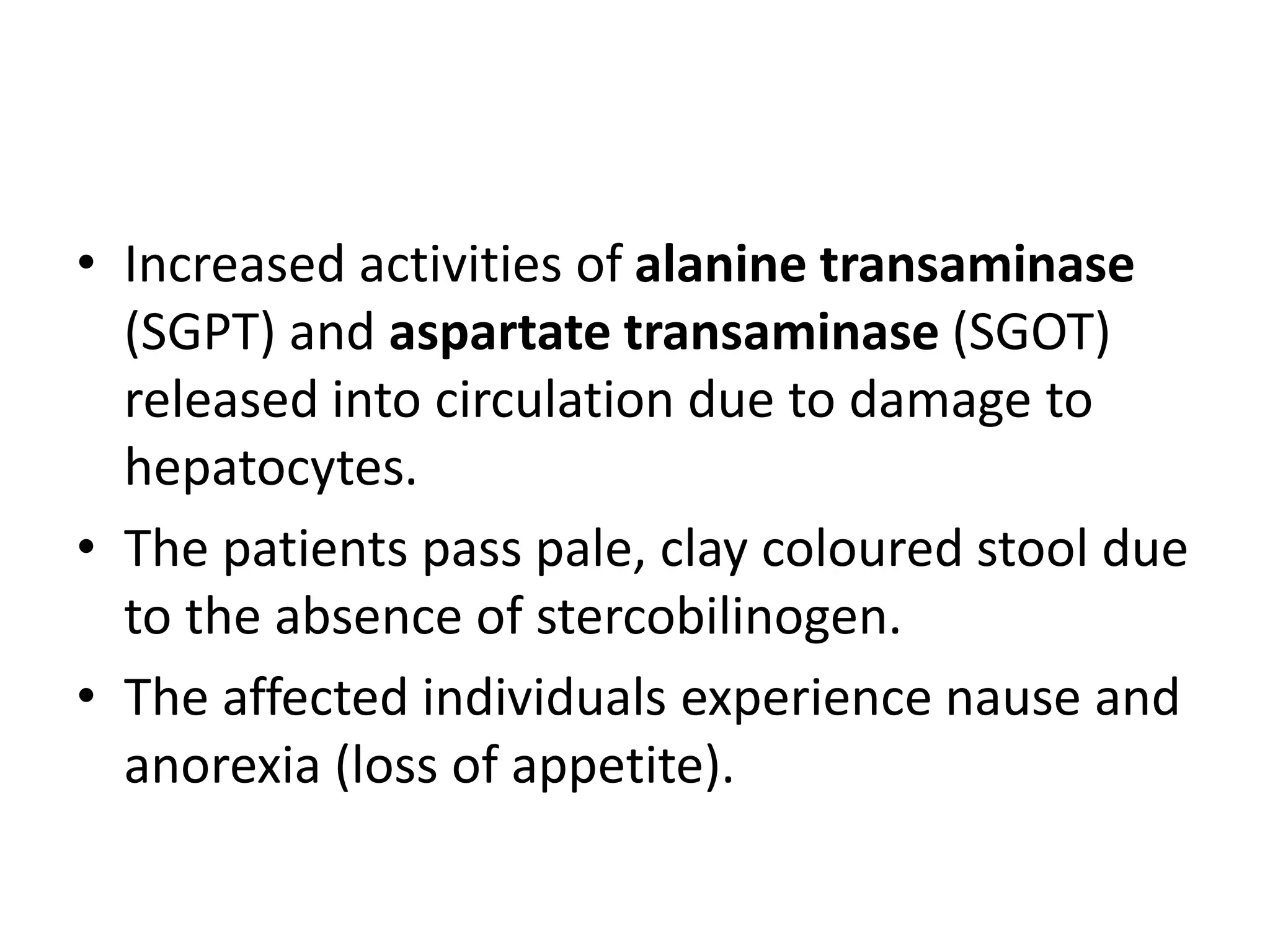 • Increased activities of alanine transaminase
(SGPT) and aspartate transaminase (SGOT)
released into circulation due to damage to
hepatocytes.
• The patients pass pale, clay coloured stool due
to the absence of stercobilinogen.
• The affected individuals experience nause and
anorexia (loss of appetite).
 