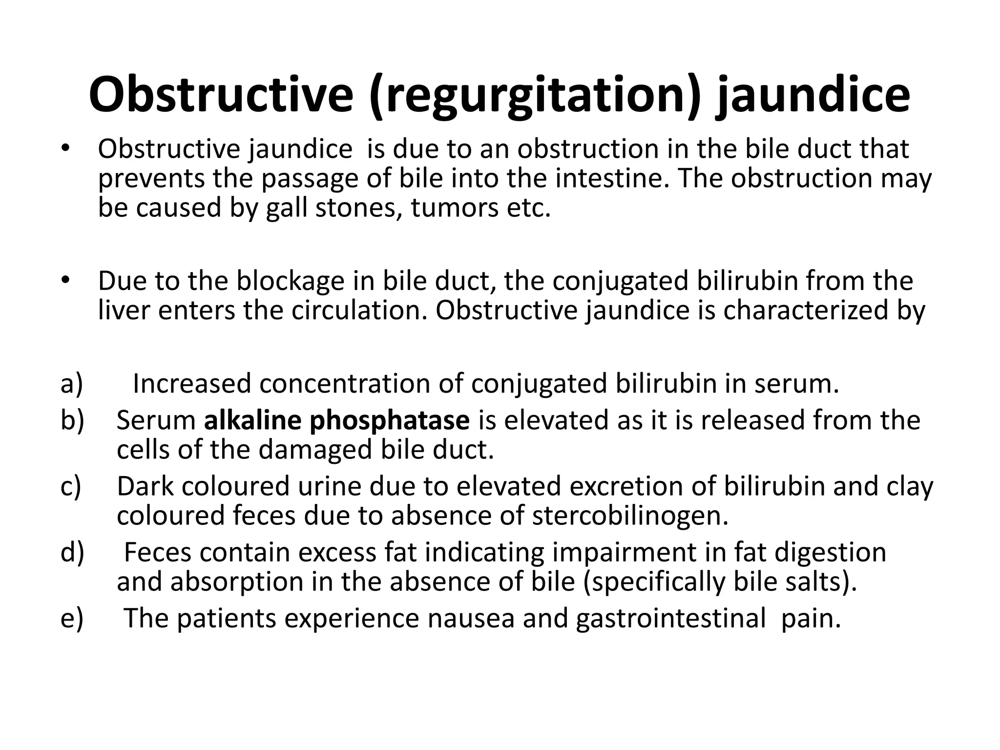 Obstructive (regurgitation) jaundice
• Obstructive jaundice is due to an obstruction in the bile duct that
prevents the passage of bile into the intestine. The obstruction may
be caused by gall stones, tumors etc.
• Due to the blockage in bile duct, the conjugated bilirubin from the
liver enters the circulation. Obstructive jaundice is characterized by
a) Increased concentration of conjugated bilirubin in serum.
b) Serum alkaline phosphatase is elevated as it is released from the
cells of the damaged bile duct.
c) Dark coloured urine due to elevated excretion of bilirubin and clay
coloured feces due to absence of stercobilinogen.
d) Feces contain excess fat indicating impairment in fat digestion
and absorption in the absence of bile (specifically bile salts).
e) The patients experience nausea and gastrointestinal pain.
 