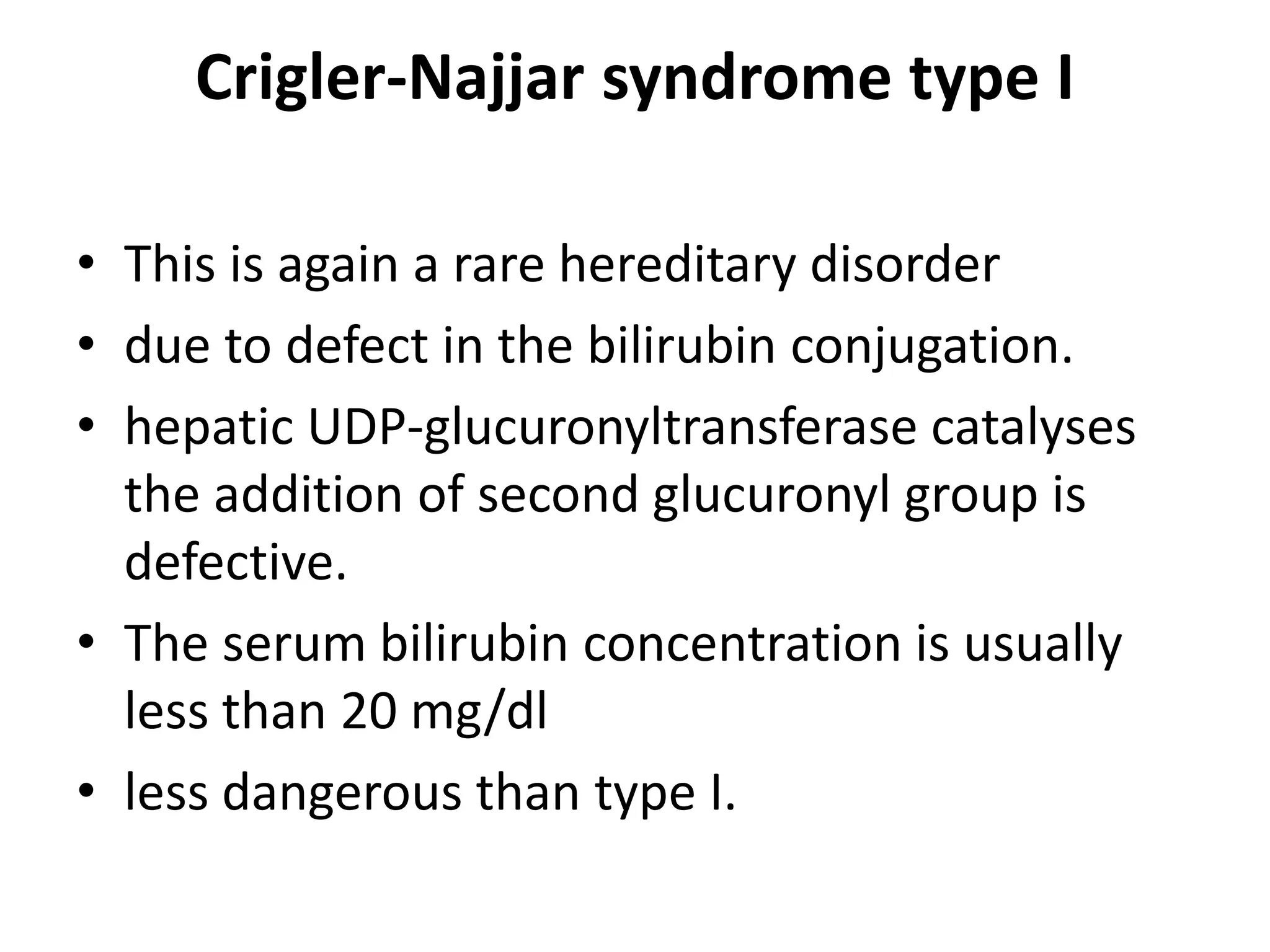 Crigler-Najjar syndrome type I
• This is again a rare hereditary disorder
• due to defect in the bilirubin conjugation.
• hepatic UDP-glucuronyltransferase catalyses
the addition of second glucuronyl group is
defective.
• The serum bilirubin concentration is usually
less than 20 mg/dl
• less dangerous than type I.
 