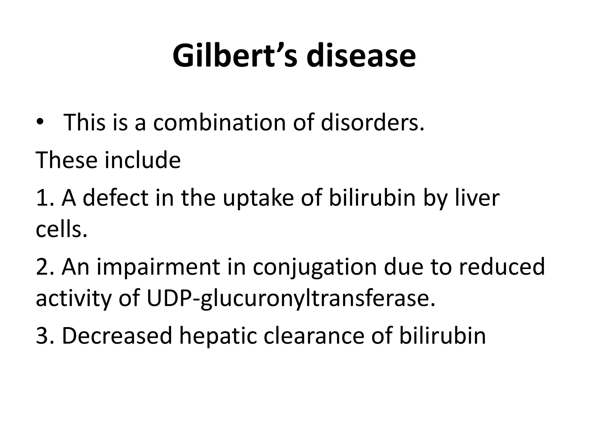 Gilbert’s disease
• This is a combination of disorders.
These include
1. A defect in the uptake of bilirubin by liver
cells.
2. An impairment in conjugation due to reduced
activity of UDP-glucuronyltransferase.
3. Decreased hepatic clearance of bilirubin
 