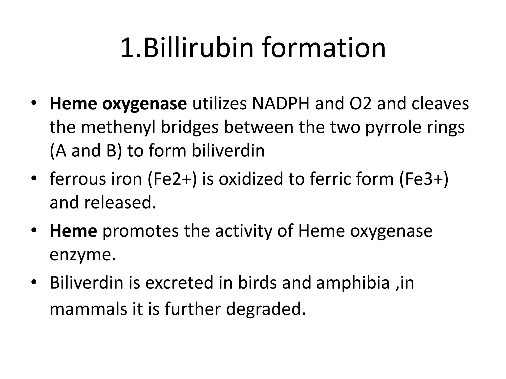 1.Billirubin formation
• Heme oxygenase utilizes NADPH and O2 and cleaves
the methenyl bridges between the two pyrrole rings
(A and B) to form biliverdin
• ferrous iron (Fe2+) is oxidized to ferric form (Fe3+)
and released.
• Heme promotes the activity of Heme oxygenase
enzyme.
• Biliverdin is excreted in birds and amphibia ,in
mammals it is further degraded.
 