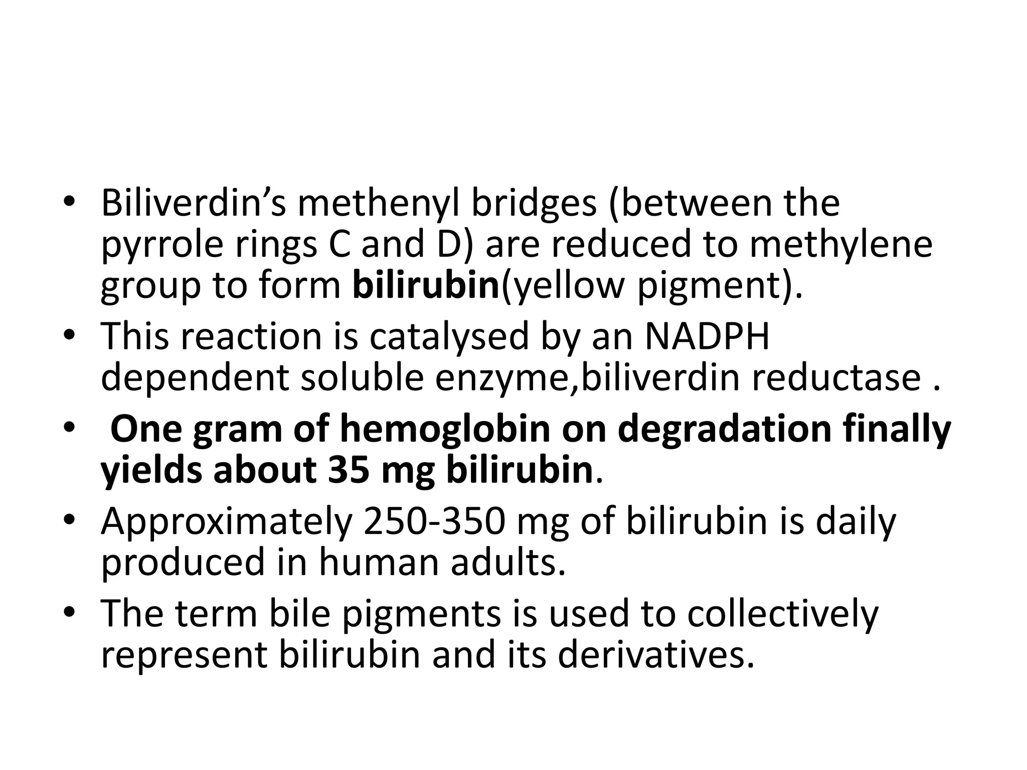 • Biliverdin’s methenyl bridges (between the
pyrrole rings C and D) are reduced to methylene
group to form bilirubin(yellow pigment).
• This reaction is catalysed by an NADPH
dependent soluble enzyme,biliverdin reductase .
• One gram of hemoglobin on degradation finally
yields about 35 mg bilirubin.
• Approximately 250-350 mg of bilirubin is daily
produced in human adults.
• The term bile pigments is used to collectively
represent bilirubin and its derivatives.
 