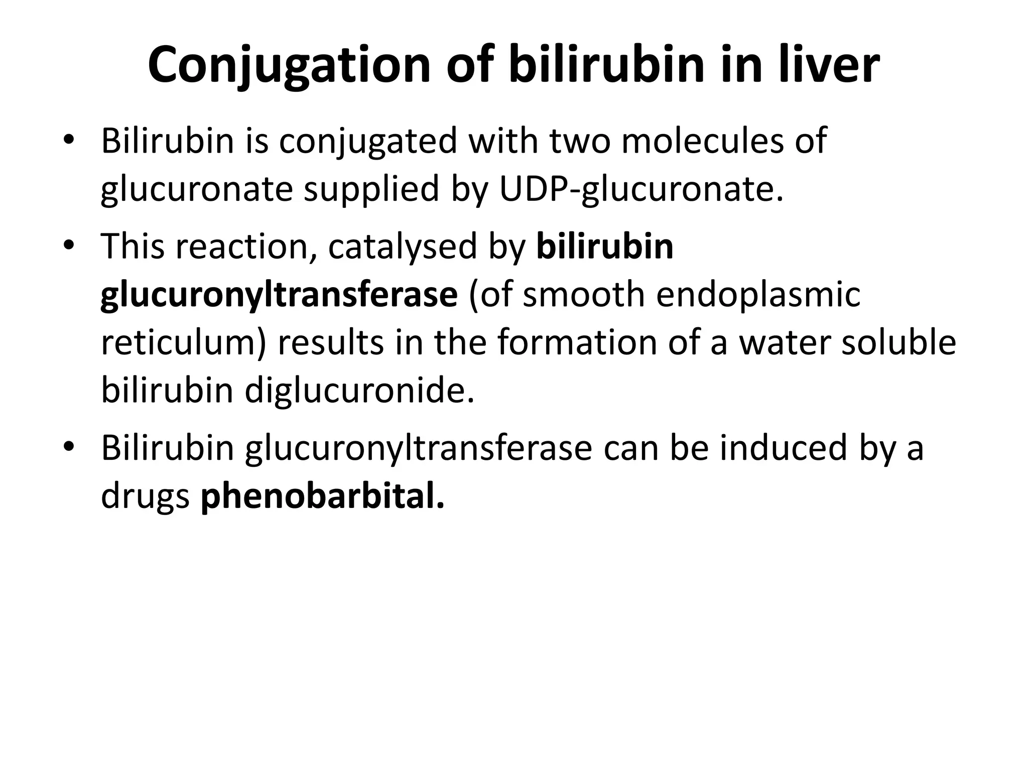 Conjugation of bilirubin in liver
• Bilirubin is conjugated with two molecules of
glucuronate supplied by UDP-glucuronate.
• This reaction, catalysed by bilirubin
glucuronyltransferase (of smooth endoplasmic
reticulum) results in the formation of a water soluble
bilirubin diglucuronide.
• Bilirubin glucuronyltransferase can be induced by a
drugs phenobarbital.
 