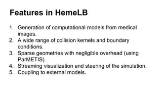 Features in HemeLB
1. Generation of computational models from medical
images.
2. A wide range of collision kernels and boundary
conditions.
3. Sparse geometries with negligible overhead (using
ParMETIS).
4. Streaming visualization and steering of the simulation.
5. Coupling to external models.
 