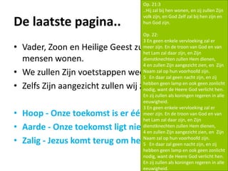 De laatste pagina..
• Vader, Zoon en Heilige Geest zullen onder de
mensen wonen.
• We zullen Zijn voetstappen weer horen.
• Zelfs Zijn aangezicht zullen wij zien.
• Hoop - Onze toekomst is er één van hoop!
• Aarde - Onze toekomst ligt niet in de hemel!
• Zalig - Jezus komt terug om het te vervolmaken!
Op. 21:3
..Hij zal bij hen wonen, en zij zullen Zijn
volk zijn, en God Zelf zal bij hen zijn en
hun God zijn.
Op. 22:
3 En geen enkele vervloeking zal er
meer zijn. En de troon van God en van
het Lam zal daar zijn, en Zijn
dienstknechten zullen Hem dienen,
4 en zullen Zijn aangezicht zien, en Zijn
Naam zal op hun voorhoofd zijn.
5 En daar zal geen nacht zijn, en zij
hebben geen lamp en ook geen zonlicht
nodig, want de Heere God verlicht hen.
En zij zullen als koningen regeren in alle
eeuwigheid.
3 En geen enkele vervloeking zal er
meer zijn. En de troon van God en van
het Lam zal daar zijn, en Zijn
dienstknechten zullen Hem dienen,
4 en zullen Zijn aangezicht zien, en Zijn
Naam zal op hun voorhoofd zijn.
5 En daar zal geen nacht zijn, en zij
hebben geen lamp en ook geen zonlicht
nodig, want de Heere God verlicht hen.
En zij zullen als koningen regeren in alle
eeuwigheid.
 