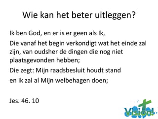 Wie kan het beter uitleggen?
Ik ben God, en er is er geen als Ik,
Die vanaf het begin verkondigt wat het einde zal
zijn, van oudsher de dingen die nog niet
plaatsgevonden hebben;
Die zegt: Mijn raadsbesluit houdt stand
en Ik zal al Mijn welbehagen doen;
Jes. 46. 10
 