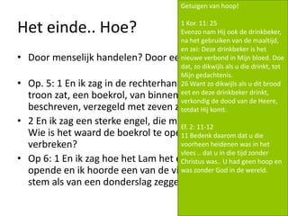 Het einde.. Hoe?
• Door menselijk handelen? Door een druk op de knop?
• Op. 5: 1 En ik zag in de rechterhand van Hem Die op de
troon zat, een boekrol, van binnen en van buiten
beschreven, verzegeld met zeven zegels.
• 2 En ik zag een sterke engel, die met luide stem uitriep:
Wie is het waard de boekrol te openen en zijn zegels te
verbreken?
• Op 6: 1 En ik zag hoe het Lam het eerste van de zegels
opende en ik hoorde een van de vier dieren met een
stem als van een donderslag zeggen: Kom en zie!
Getuigen van hoop!
1 Kor. 11: 25
Evenzo nam Hij ook de drinkbeker,
na het gebruiken van de maaltijd,
en zei: Deze drinkbeker is het
nieuwe verbond in Mijn bloed. Doe
dat, zo dikwijls als u die drinkt, tot
Mijn gedachtenis.
26 Want zo dikwijls als u dit brood
eet en deze drinkbeker drinkt,
verkondig de dood van de Heere,
totdat Hij komt.
Ef. 2: 11-12
11 Bedenk daarom dat u die
voorheen heidenen was in het
vlees .. dat u in die tijd zonder
Christus was.. U had geen hoop en
was zonder God in de wereld.
 