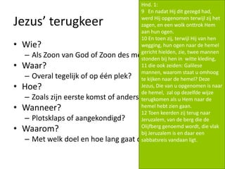 Jezus’ terugkeer
• Wie?
– Als Zoon van God of Zoon des mensen?
• Waar?
– Overal tegelijk of op één plek?
• Hoe?
– Zoals zijn eerste komst of anders?
• Wanneer?
– Plotsklaps of aangekondigd?
• Waarom?
– Met welk doel en hoe lang gaat dat duren?
Hnd. 1:
9 En nadat Hij dit gezegd had,
werd Hij opgenomen terwijl zij het
zagen, en een wolk onttrok Hem
aan hun ogen.
10 En toen zij, terwijl Hij van hen
wegging, hun ogen naar de hemel
gericht hielden, zie, twee mannen
stonden bij hen in witte kleding,
11 die ook zeiden: Galilese
mannen, waarom staat u omhoog
te kijken naar de hemel? Deze
Jezus, Die van u opgenomen is naar
de hemel, zal op dezelfde wijze
terugkomen als u Hem naar de
hemel hebt zien gaan.
12 Toen keerden zij terug naar
Jeruzalem, van de berg die de
Olijfberg genoemd wordt, die vlak
bij Jeruzalem is en daar een
sabbatsreis vandaan ligt.
 