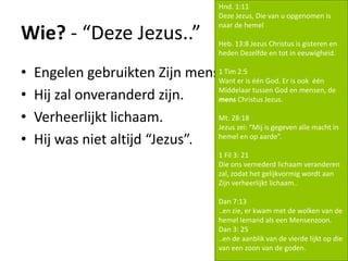 Wie? - “Deze Jezus..”
• Engelen gebruikten Zijn menselijke naam.
• Hij zal onveranderd zijn.
• Verheerlijkt lichaam.
• Hij was niet altijd “Jezus”.
Hnd. 1:11
Deze Jezus, Die van u opgenomen is
naar de hemel
Heb. 13:8 Jezus Christus is gisteren en
heden Dezelfde en tot in eeuwigheid.
1 Tim 2:5
Want er is één God. Er is ook één
Middelaar tussen God en mensen, de
mens Christus Jezus.
Mt. 28:18
Jezus zei: “Mij is gegeven alle macht in
hemel en op aarde”.
1 Fil 3: 21
Die ons vernederd lichaam veranderen
zal, zodat het gelijkvormig wordt aan
Zijn verheerlijkt lichaam..
Dan 7:13
..en zie, er kwam met de wolken van de
hemel Iemand als een Mensenzoon.
Dan 3: 25
..en de aanblik van de vierde lijkt op die
van een zoon van de goden.
 