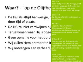 Waar? - “op de Olijfberg..”
• De HG als altijd Aanwezige, niet gehinderd
door tijd of plaats.
• De HG zal niet verdwijnen bij Jezus terugkeer.
• Terugkomen waar Hij is opgestegen. Jeruzalem!
• Geen opname voor het oordeel.
• Wij zullen Hem ontmoeten in de lucht..
• Wij ontvangen een verheerlijkt lichaam.
Joh. 16:7
Het is nuttig voor u dat Ik wegga, want
als Ik niet wegga, zal de Trooster niet
naar u toe komen; maar als Ik
heenga, zal Ik Hem naar u toe zenden.
Zach. 14:4
Op die dag zullen Zijn voeten staan op
de Olijfberg..
Mt. 24:31
..zij zullen Zijn uitverkorenen
bijeenbrengen uit de vier
windstreken, van het ene uiterste van
de hemelen tot het andere uiterste
ervan.
1 Thes. 4: 17
Daarna zullen wij, de levenden die
overgebleven zijn, samen met hen
opgenomen worden in de wolken, naar
een ontmoeting met de Heere in de
lucht.
1 Kor. 15:52
Immers, de bazuin zal klinken en de
doden zullen als onvergankelijke
mensen opgewekt worden, en ook wij
 
