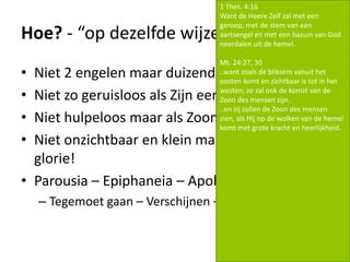 Hoe? - “op dezelfde wijze terugkomen..”
• Niet 2 engelen maar duizenden!
• Niet zo geruisloos als Zijn eerste komst!
• Niet hulpeloos maar als Zoon des mensen.
• Niet onzichtbaar en klein maar in majesteit! En
glorie!
• Parousia – Epiphaneia – Apokalypsis
– Tegemoet gaan – Verschijnen – Onthullen
1 Thes. 4:16
Want de Heere Zelf zal met een
geroep, met de stem van een
aartsengel en met een bazuin van God
neerdalen uit de hemel.
Mt. 24:27, 30
..want zoals de bliksem vanuit het
oosten komt en zichtbaar is tot in het
westen, zo zal ook de komst van de
Zoon des mensen zijn.
..en zij zullen de Zoon des mensen
zien, als Hij op de wolken van de hemel
komt met grote kracht en heerlijkheid.
 
