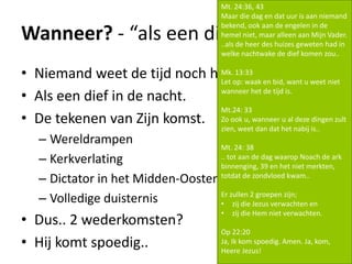 Wanneer? - “als een dief nadat....”
• Niemand weet de tijd noch het uur..
• Als een dief in de nacht.
• De tekenen van Zijn komst.
– Wereldrampen
– Kerkverlating
– Dictator in het Midden-Oosten
– Volledige duisternis
• Dus.. 2 wederkomsten?
• Hij komt spoedig..
Mt. 24:36, 43
Maar die dag en dat uur is aan niemand
bekend, ook aan de engelen in de
hemel niet, maar alleen aan Mijn Vader.
..als de heer des huizes geweten had in
welke nachtwake de dief komen zou..
Mk. 13:33
Let op: waak en bid, want u weet niet
wanneer het de tijd is.
Mt.24: 33
Zo ook u, wanneer u al deze dingen zult
zien, weet dan dat het nabij is..
Mt. 24: 38
.. tot aan de dag waarop Noach de ark
binnenging, 39 en het niet merkten,
totdat de zondvloed kwam..
Er zullen 2 groepen zijn;
• zij die Jezus verwachten en
• zij die Hem niet verwachten.
Op 22:20
Ja, Ik kom spoedig. Amen. Ja, kom,
Heere Jezus!
 