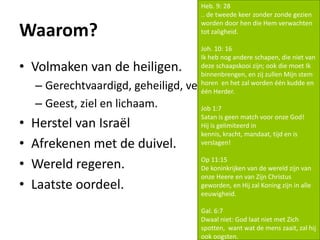 Waarom?
• Volmaken van de heiligen.
– Gerechtvaardigd, geheiligd, verheerlijkt.
– Geest, ziel en lichaam.
• Herstel van Israël
• Afrekenen met de duivel.
• Wereld regeren.
• Laatste oordeel.
Heb. 9: 28
.. de tweede keer zonder zonde gezien
worden door hen die Hem verwachten
tot zaligheid.
Joh. 10: 16
Ik heb nog andere schapen, die niet van
deze schaapskooi zijn; ook die moet Ik
binnenbrengen, en zij zullen Mijn stem
horen en het zal worden één kudde en
één Herder.
Job 1:7
Satan is geen match voor onze God!
Hij is gelimiteerd in
kennis, kracht, mandaat, tijd en is
verslagen!
Op 11:15
De koninkrijken van de wereld zijn van
onze Heere en van Zijn Christus
geworden, en Hij zal Koning zijn in alle
eeuwigheid.
Gal. 6:7
Dwaal niet: God laat niet met Zich
spotten, want wat de mens zaait, zal hij
ook oogsten.
 