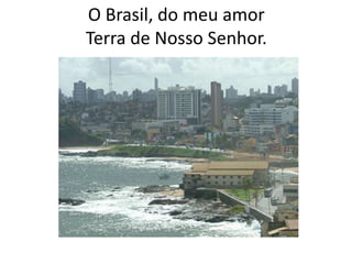 O Brasil, do meu amor
Terra de Nosso Senhor.

 