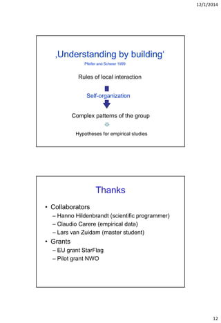 12/1/2014
12
‚Understanding by building‘
Rules of local interaction
Complex patterns of the group
Self-organization
Pfeifer and Scheier 1999
Hypotheses for empirical studies
Thanks
• Collaborators
– Hanno Hildenbrandt (scientific programmer)
– Claudio Carere (empirical data)
– Lars van Zuidam (master student)
• Grants
– EU grant StarFlag
– Pilot grant NWO
 