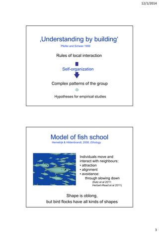 12/1/2014
3
‚Understanding by building‘
Rules of local interaction
Complex patterns of the group
Self-organization
Pfeifer and Scheier 1999
Hypotheses for empirical studies
Model of fish school
Shape is oblong,
but bird flocks have all kinds of shapes
Individuals move and
interact with neighbours:
• attraction
• alignment
• avoidance:
through slowing down
Hemelrijk & Hildenbrandt, 2008, Ethology
(Katz et al 2011;
Herbert-Read et al 2011)
 